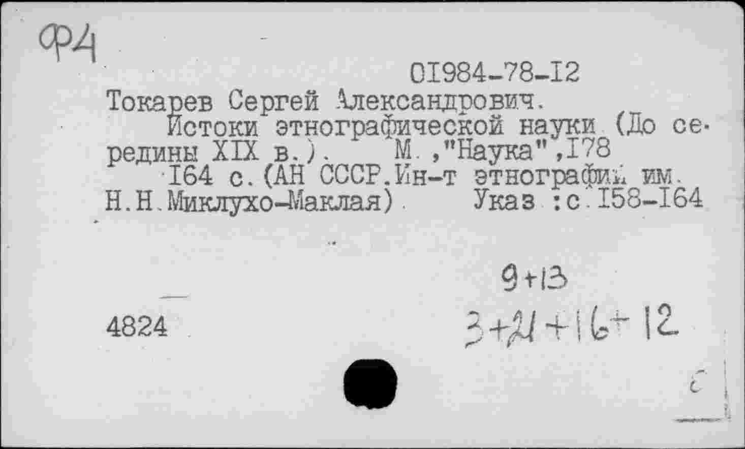 ﻿01984-78-12
Токарев Сергей Александрович.
Истоки этнографической науки (До середины XIX в.). М.,"Наука”,178
164 с.(АН СССР.Ин-т этнографий им.
H. Н. Миклухо-Маклая ). Ука з : с І58-164
4824
